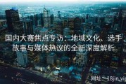 国内大赛焦点专访：地域文化、选手故事与媒体热议的全新深度解析