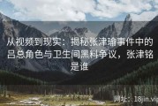 从视频到现实：揭秘张津瑜事件中的吕总角色与卫生间黑料争议，张津铭是谁