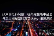 张津瑜黑料风暴：视频完整版中吕总与卫生间秘密的真实记录，张津涤简介