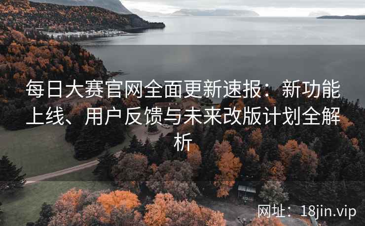 每日大赛官网全面更新速报：新功能上线、用户反馈与未来改版计划全解析