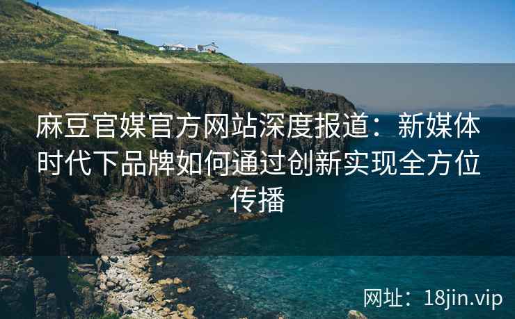 麻豆官媒官方网站深度报道：新媒体时代下品牌如何通过创新实现全方位传播