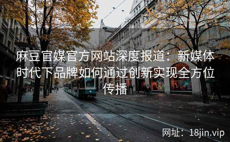 麻豆官媒官方网站深度报道：新媒体时代下品牌如何通过创新实现全方位传播