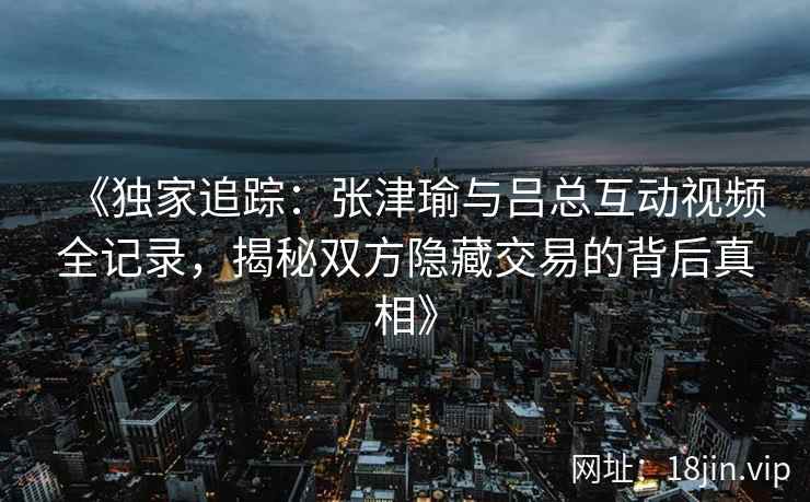 《独家追踪：张津瑜与吕总互动视频全记录，揭秘双方隐藏交易的背后真相》
