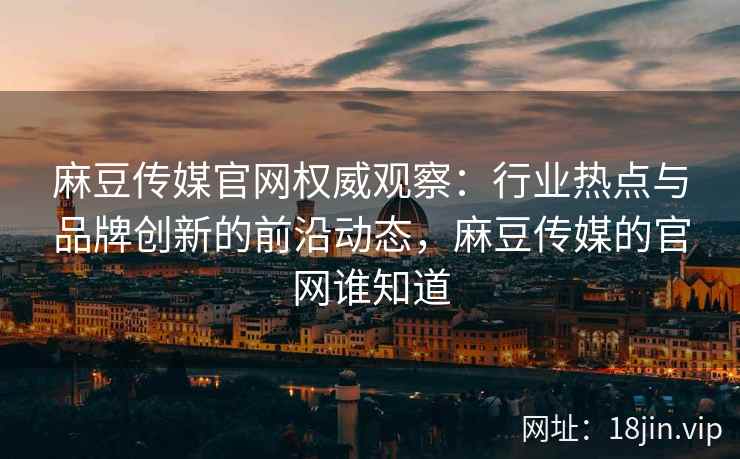 麻豆传媒官网权威观察：行业热点与品牌创新的前沿动态，麻豆传媒的官网谁知道