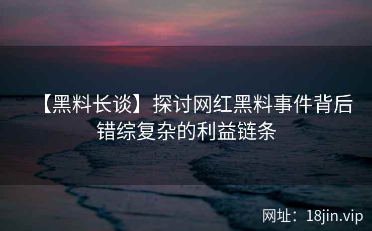 【黑料长谈】探讨网红黑料事件背后错综复杂的利益链条