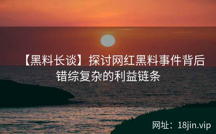 【黑料长谈】探讨网红黑料事件背后错综复杂的利益链条
