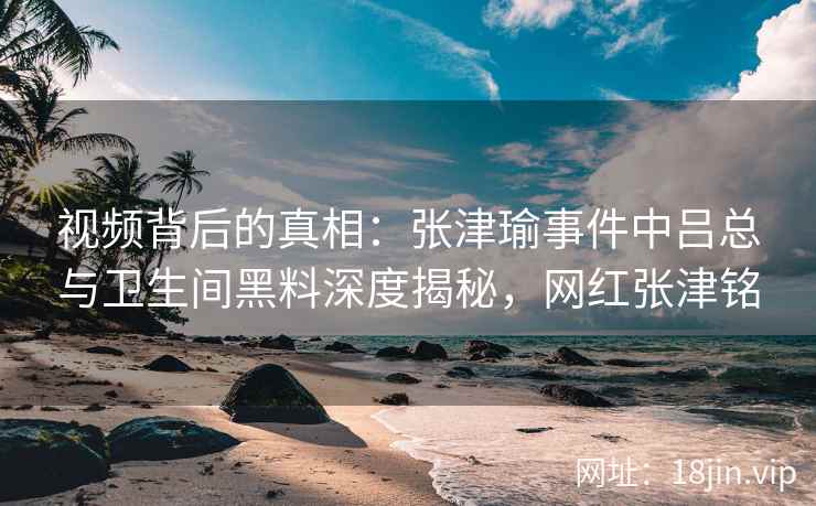 视频背后的真相：张津瑜事件中吕总与卫生间黑料深度揭秘，网红张津铭