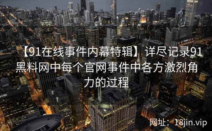 【91在线事件内幕特辑】详尽记录91黑料网中每个官网事件中各方激烈角力的过程
