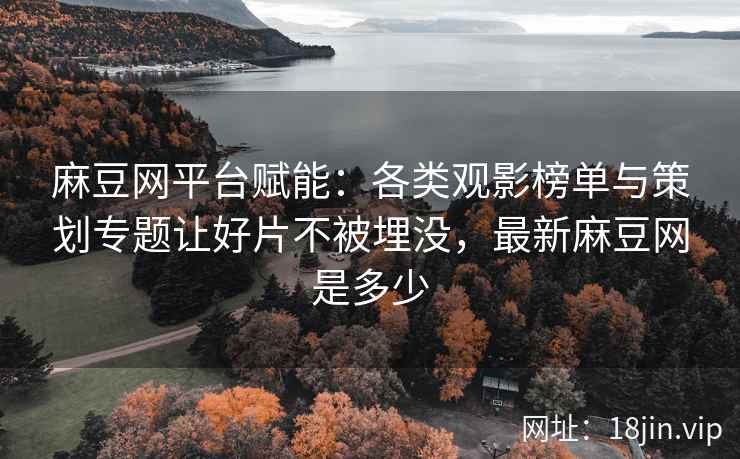 麻豆网平台赋能：各类观影榜单与策划专题让好片不被埋没，最新麻豆网是多少
