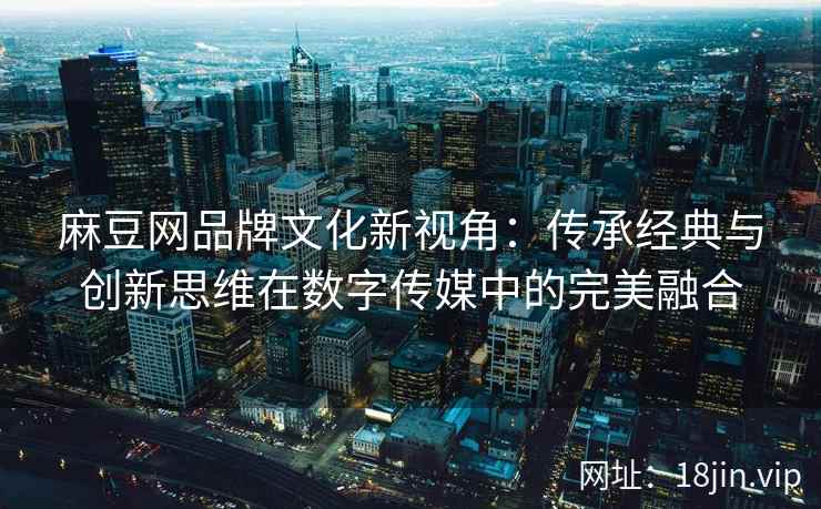 麻豆网品牌文化新视角：传承经典与创新思维在数字传媒中的完美融合