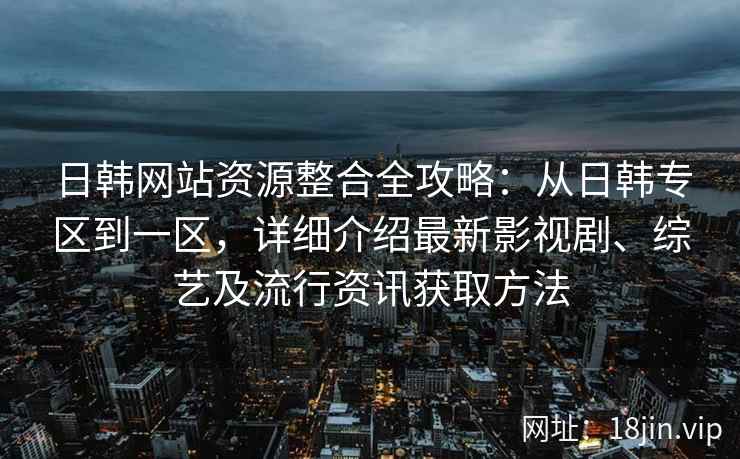 日韩网站资源整合全攻略：从日韩专区到一区，详细介绍最新影视剧、综艺及流行资讯获取方法