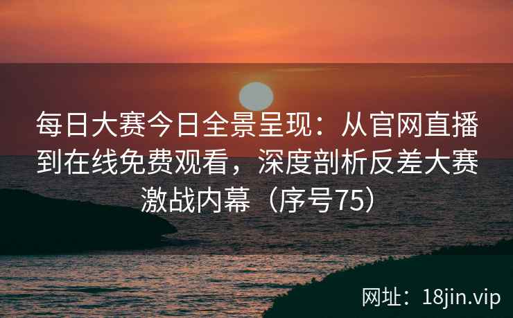 每日大赛今日全景呈现：从官网直播到在线免费观看，深度剖析反差大赛激战内幕（序号75）