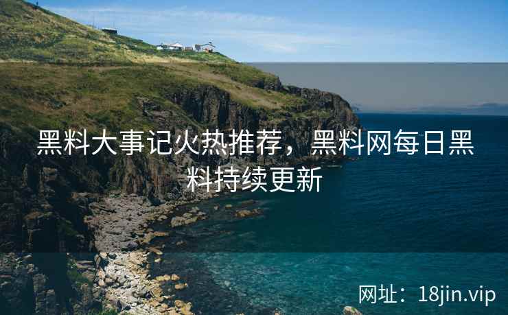 黑料大事记火热推荐，黑料网每日黑料持续更新