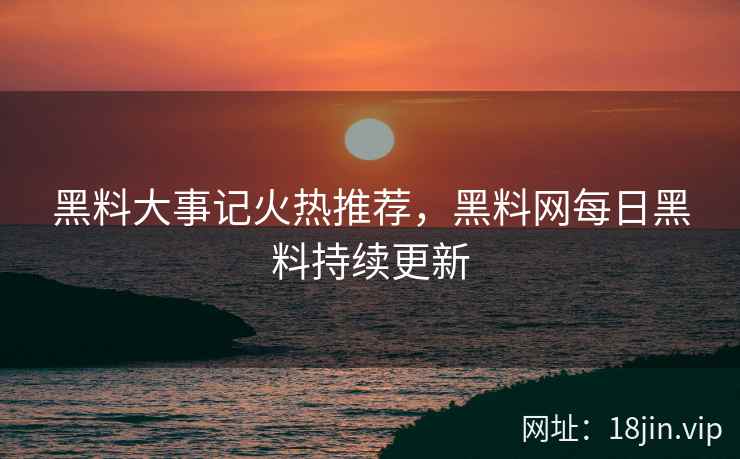 黑料大事记火热推荐，黑料网每日黑料持续更新