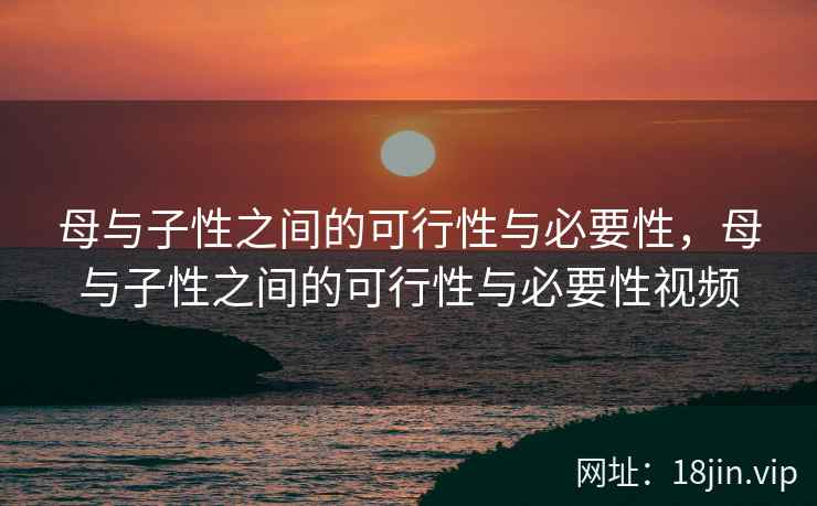 母与子性之间的可行性与必要性，母与子性之间的可行性与必要性视频