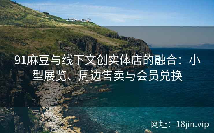 91麻豆与线下文创实体店的融合：小型展览、周边售卖与会员兑换