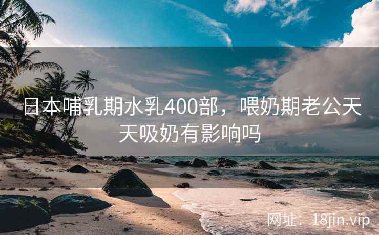 日本哺乳期水乳400部，喂奶期老公天天吸奶有影响吗