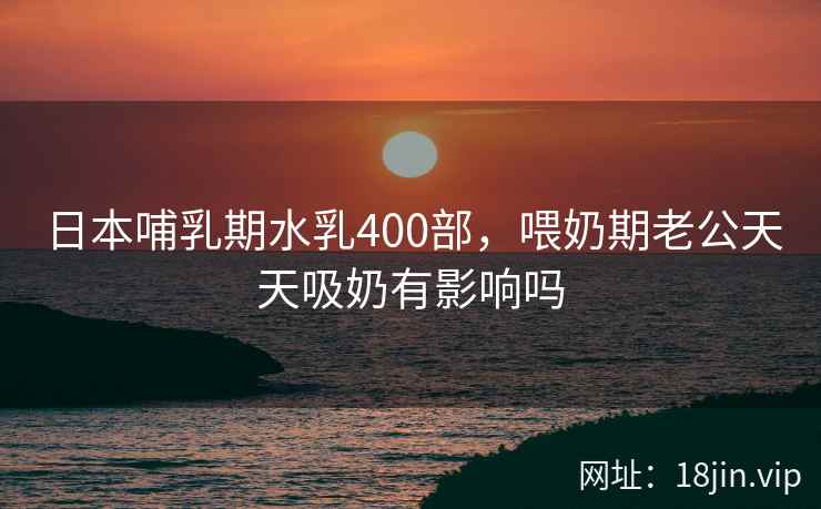 日本哺乳期水乳400部，喂奶期老公天天吸奶有影响吗