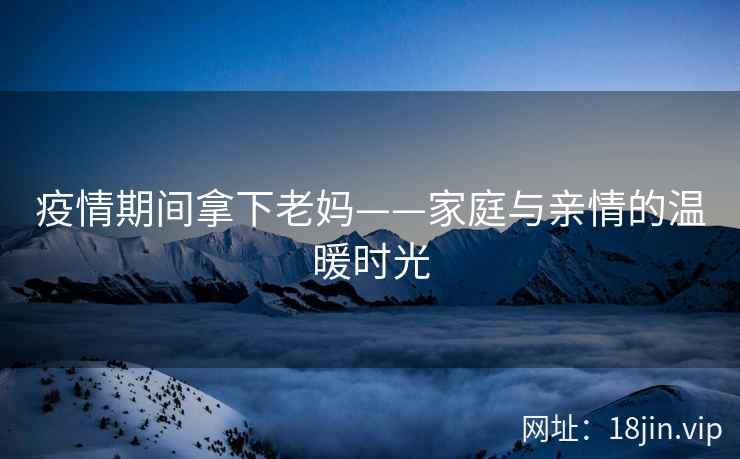 疫情期间拿下老妈——家庭与亲情的温暖时光
