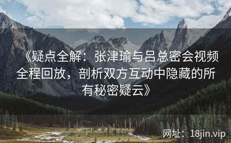 《疑点全解：张津瑜与吕总密会视频全程回放，剖析双方互动中隐藏的所有秘密疑云》
