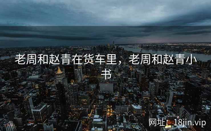 老周和赵青在货车里，老周和赵青小书