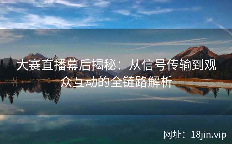 大赛直播幕后揭秘：从信号传输到观众互动的全链路解析