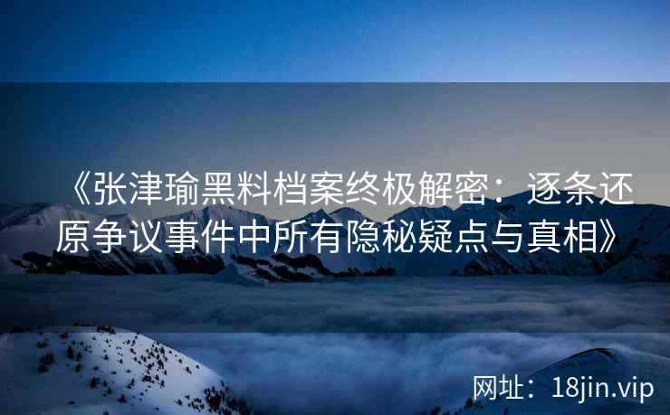 《张津瑜黑料档案终极解密：逐条还原争议事件中所有隐秘疑点与真相》