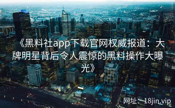 《黑料社app下载官网权威报道：大牌明星背后令人震惊的黑料操作大曝光》