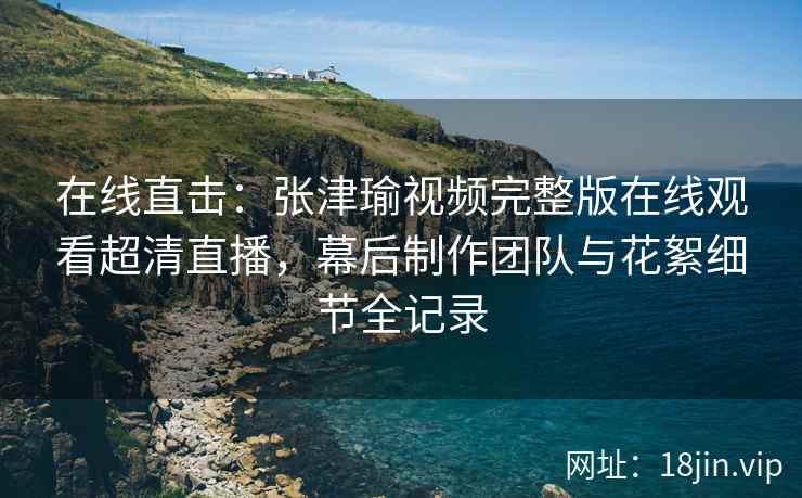 在线直击：张津瑜视频完整版在线观看超清直播，幕后制作团队与花絮细节全记录