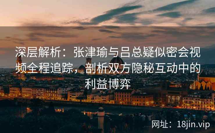 深层解析：张津瑜与吕总疑似密会视频全程追踪，剖析双方隐秘互动中的利益博弈