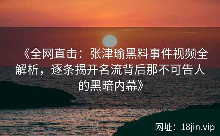 《全网直击：张津瑜黑料事件视频全解析，逐条揭开名流背后那不可告人的黑暗内幕》