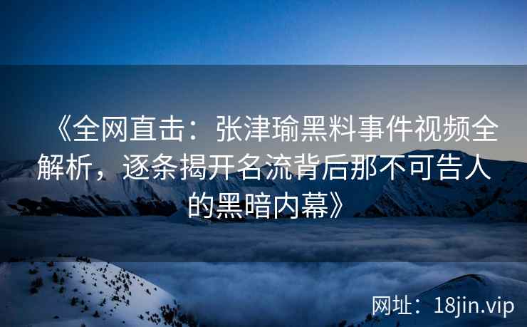 《全网直击：张津瑜黑料事件视频全解析，逐条揭开名流背后那不可告人的黑暗内幕》