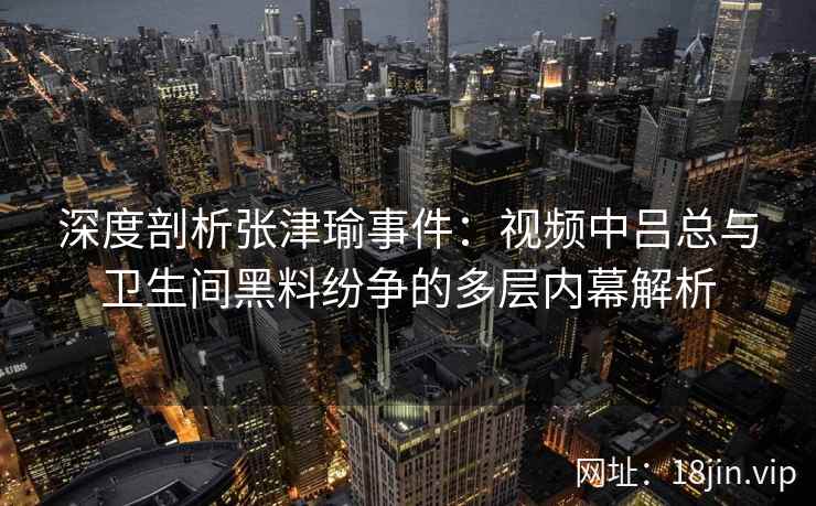 深度剖析张津瑜事件：视频中吕总与卫生间黑料纷争的多层内幕解析
