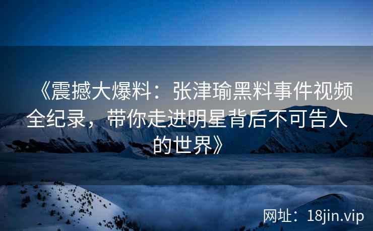 《震撼大爆料：张津瑜黑料事件视频全纪录，带你走进明星背后不可告人的世界》
