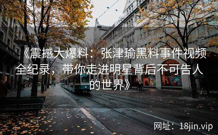 《震撼大爆料：张津瑜黑料事件视频全纪录，带你走进明星背后不可告人的世界》