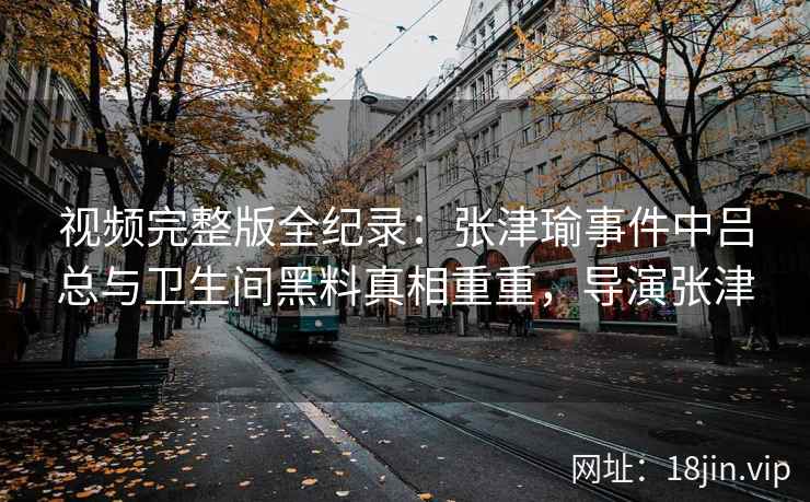 视频完整版全纪录：张津瑜事件中吕总与卫生间黑料真相重重，导演张津