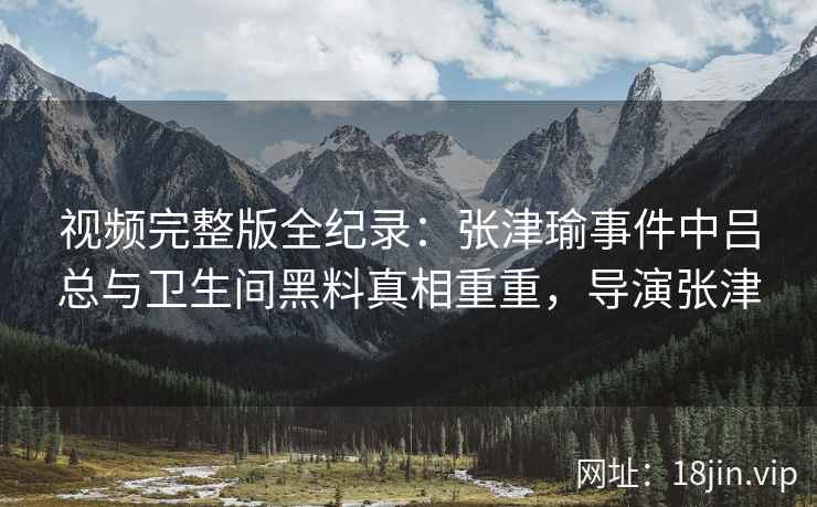 视频完整版全纪录：张津瑜事件中吕总与卫生间黑料真相重重，导演张津