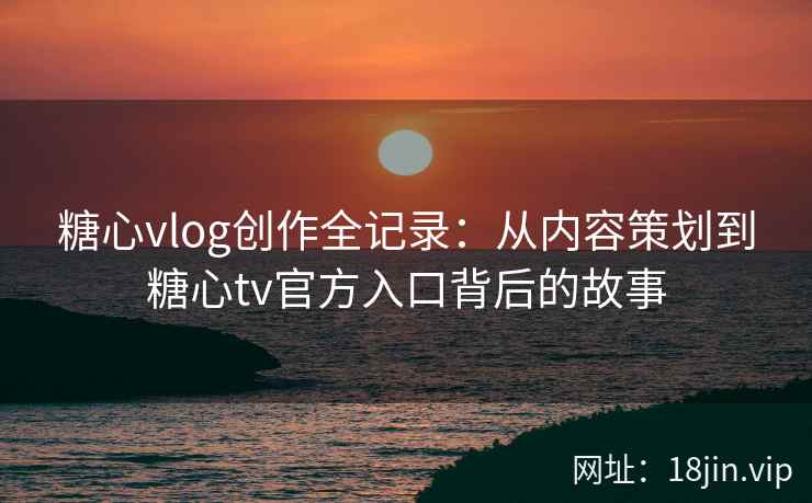 糖心vlog创作全记录：从内容策划到糖心tv官方入口背后的故事