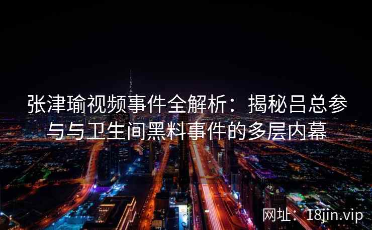 张津瑜视频事件全解析：揭秘吕总参与与卫生间黑料事件的多层内幕