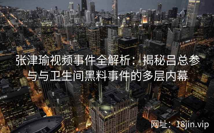 张津瑜视频事件全解析：揭秘吕总参与与卫生间黑料事件的多层内幕