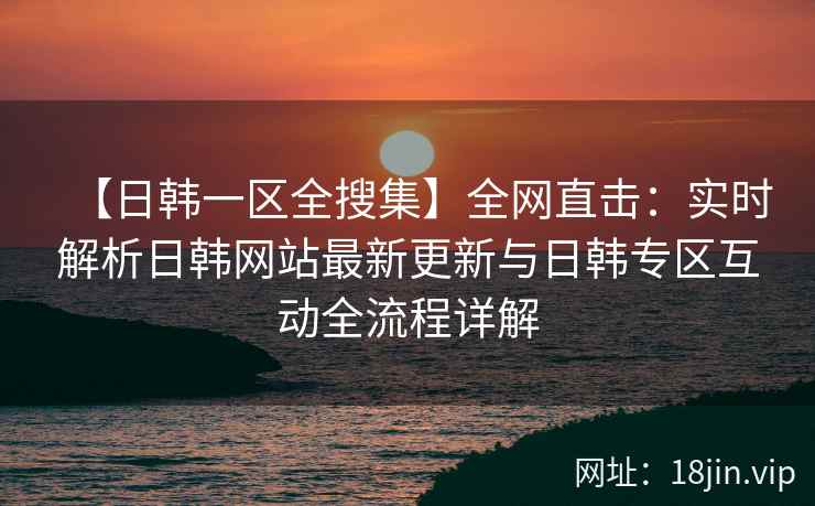 【日韩一区全搜集】全网直击：实时解析日韩网站最新更新与日韩专区互动全流程详解