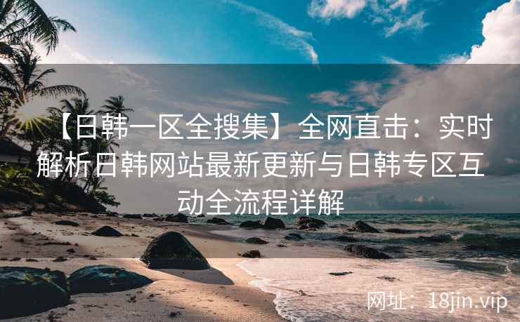 【日韩一区全搜集】全网直击：实时解析日韩网站最新更新与日韩专区互动全流程详解