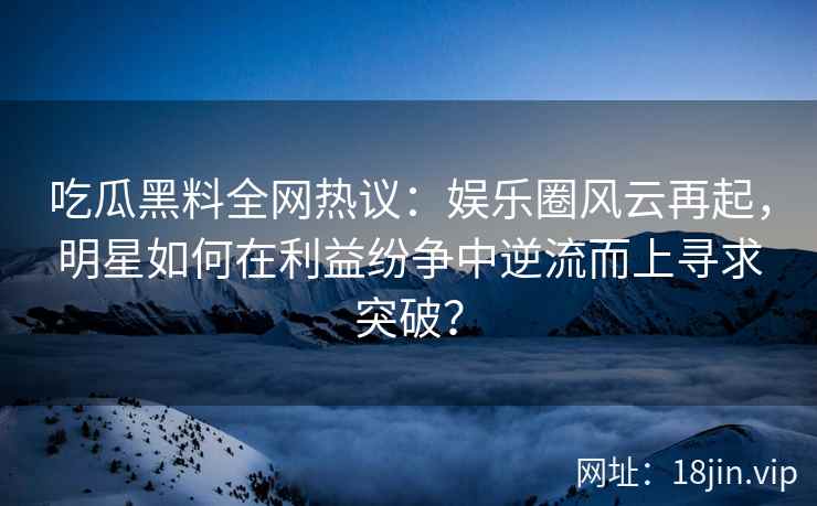 吃瓜黑料全网热议：娱乐圈风云再起，明星如何在利益纷争中逆流而上寻求突破？