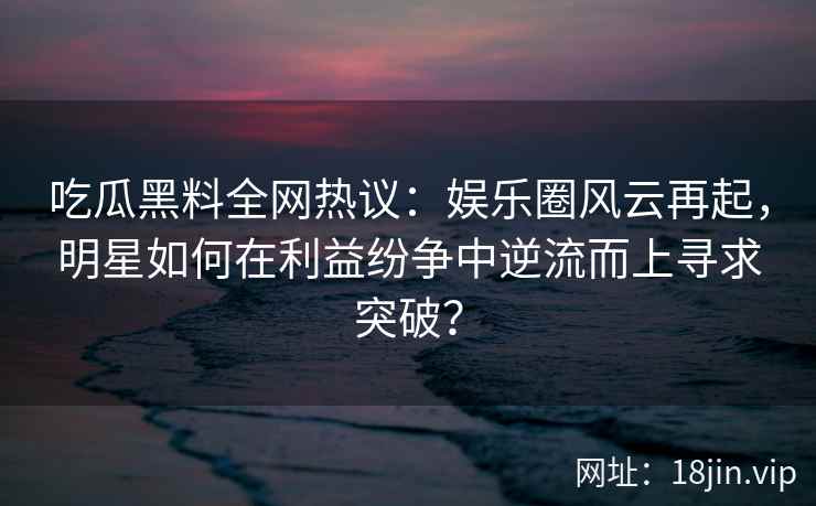 吃瓜黑料全网热议：娱乐圈风云再起，明星如何在利益纷争中逆流而上寻求突破？