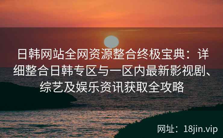 日韩网站全网资源整合终极宝典：详细整合日韩专区与一区内最新影视剧、综艺及娱乐资讯获取全攻略