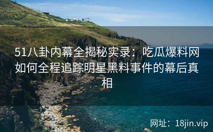 51八卦内幕全揭秘实录：吃瓜爆料网如何全程追踪明星黑料事件的幕后真相
