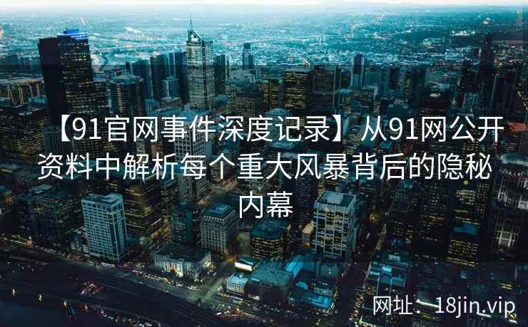 【91官网事件深度记录】从91网公开资料中解析每个重大风暴背后的隐秘内幕