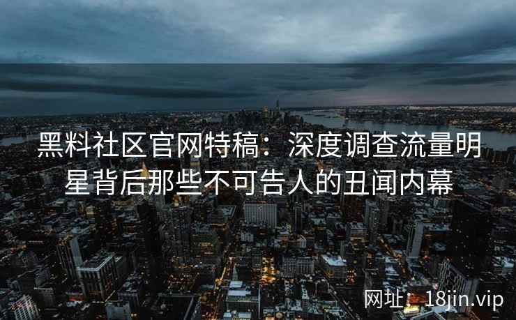 黑料社区官网特稿：深度调查流量明星背后那些不可告人的丑闻内幕