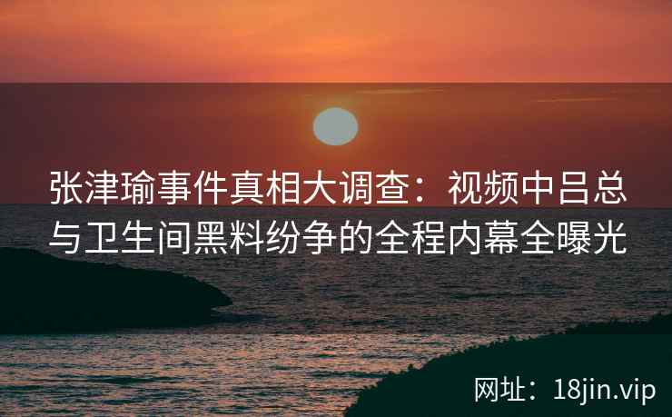 张津瑜事件真相大调查：视频中吕总与卫生间黑料纷争的全程内幕全曝光