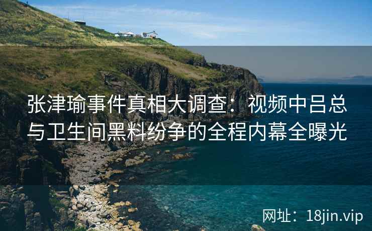 张津瑜事件真相大调查：视频中吕总与卫生间黑料纷争的全程内幕全曝光